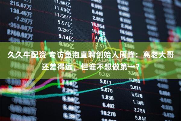 久久牛配资 专访鱼泡直聘创始人周峰：离老大哥还差得远，但谁不想做第一？