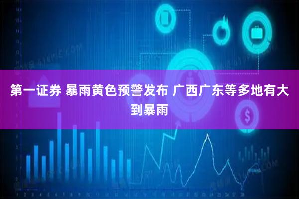 第一证券 暴雨黄色预警发布 广西广东等多地有大到暴雨