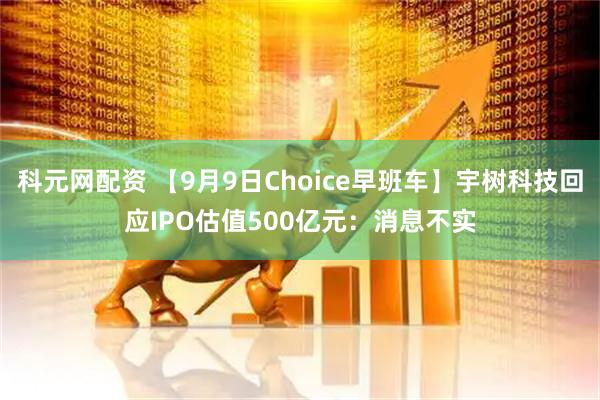 科元网配资 【9月9日Choice早班车】宇树科技回应IPO估值500亿元：消息不实
