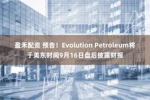 盈禾配资 预告！Evolution Petroleum将于美东时间9月16日盘后披露财报