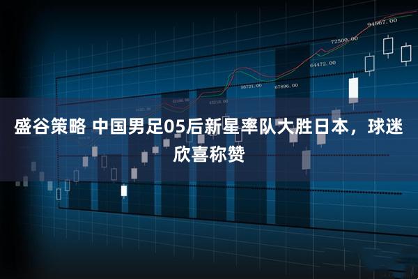 盛谷策略 中国男足05后新星率队大胜日本，球迷欣喜称赞