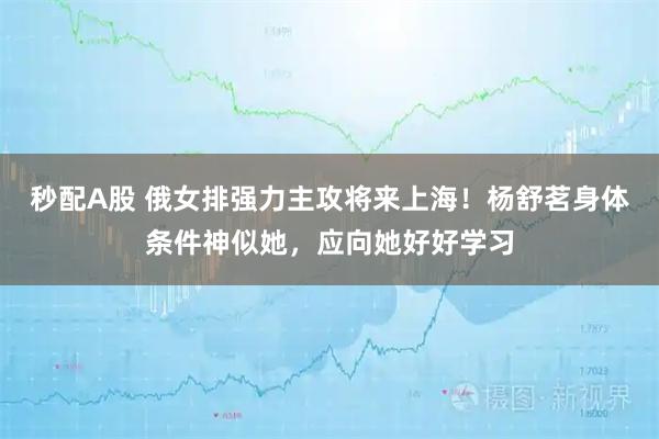秒配A股 俄女排强力主攻将来上海！杨舒茗身体条件神似她，应向她好好学习