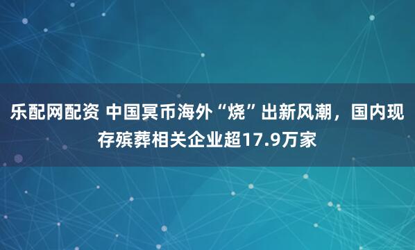 乐配网配资 中国冥币海外“烧”出新风潮，国内现存殡葬相关企业超17.9万家