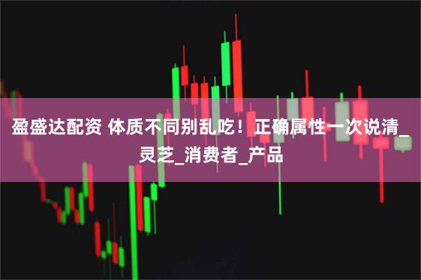 盈盛达配资 体质不同别乱吃！正确属性一次说清_灵芝_消费者_产品