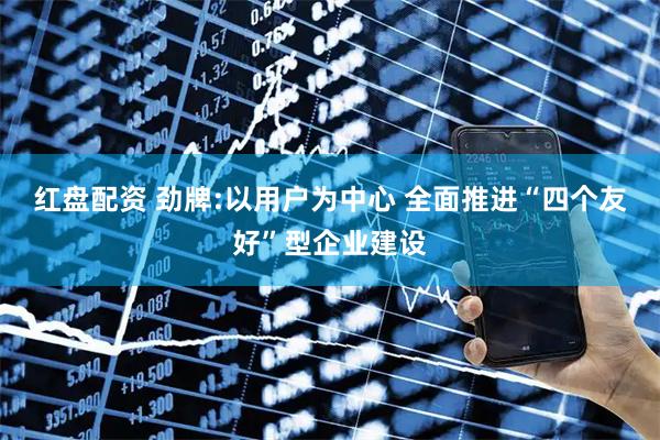 红盘配资 劲牌:以用户为中心 全面推进“四个友好”型企业建设