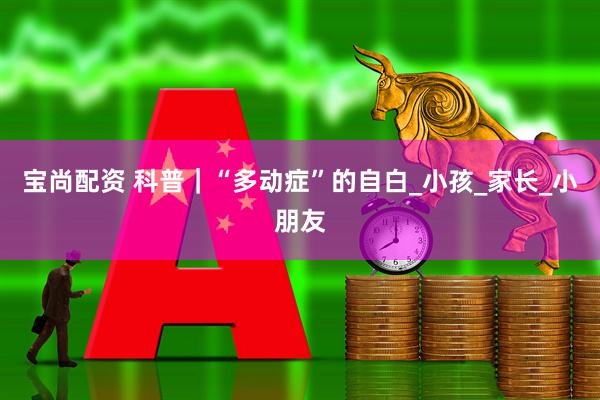 宝尚配资 科普｜“多动症”的自白_小孩_家长_小朋友