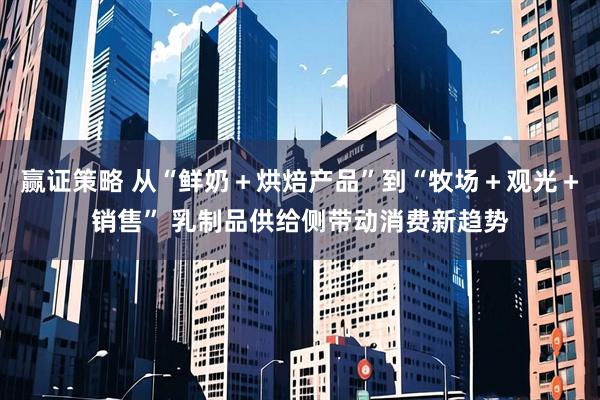 赢证策略 从“鲜奶＋烘焙产品”到“牧场＋观光＋销售” 乳制品供给侧带动消费新趋势