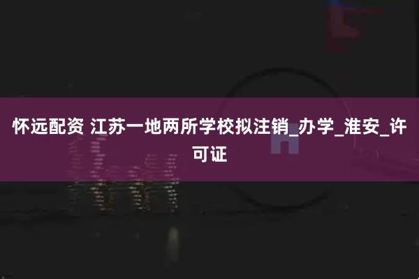 怀远配资 江苏一地两所学校拟注销_办学_淮安_许可证