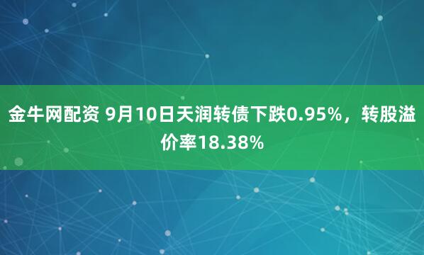 金牛网配资 9月10日天润转债下跌0.95%，转股溢价率18.38%