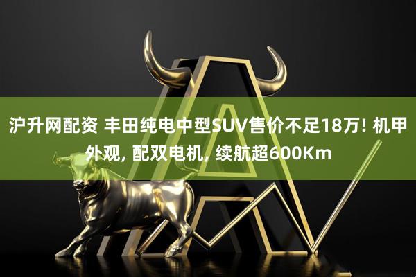 沪升网配资 丰田纯电中型SUV售价不足18万! 机甲外观, 配双电机, 续航超600Km