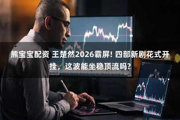 熊宝宝配资 王楚然2026霸屏! 四部新剧花式开挂，这波能坐稳顶流吗?