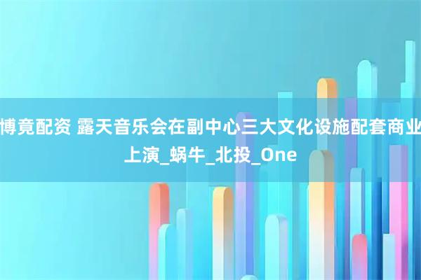 博竟配资 露天音乐会在副中心三大文化设施配套商业上演_蜗牛_北投_One