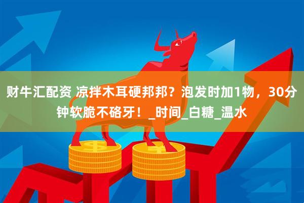 财牛汇配资 凉拌木耳硬邦邦？泡发时加1物，30分钟软脆不硌牙！_时间_白糖_温水