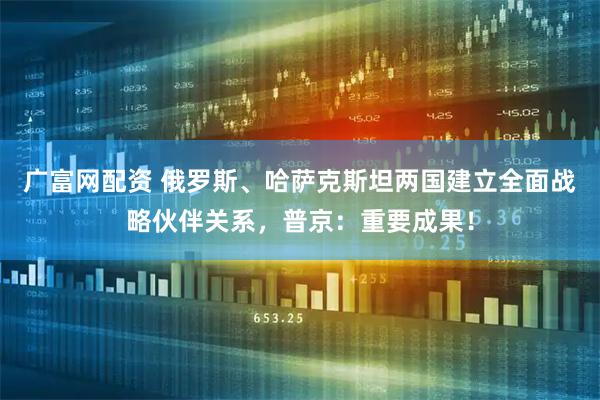 广富网配资 俄罗斯、哈萨克斯坦两国建立全面战略伙伴关系，普京：重要成果！
